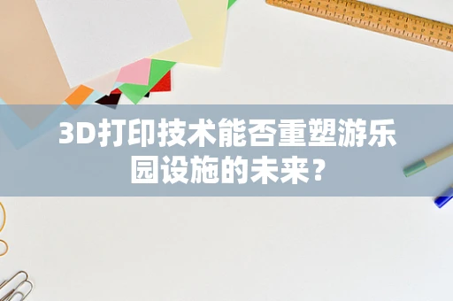 3D打印技术能否重塑游乐园设施的未来？
