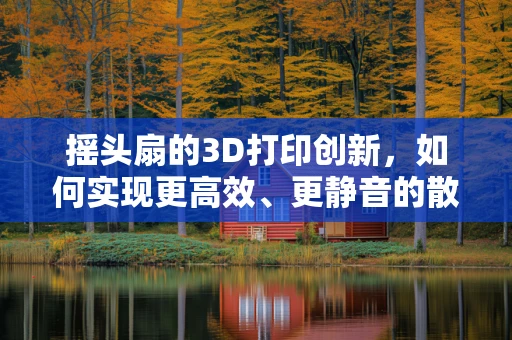 摇头扇的3D打印创新，如何实现更高效、更静音的散热体验？