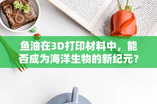鱼油在3D打印材料中，能否成为海洋生物的新纪元？