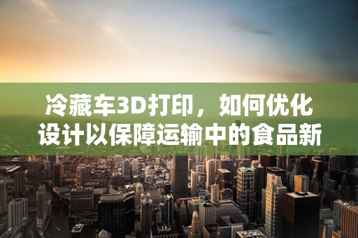 冷藏车3D打印，如何优化设计以保障运输中的食品新鲜？