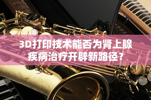 3D打印技术能否为肾上腺疾病治疗开辟新路径？