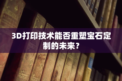 3D打印技术能否重塑宝石定制的未来？