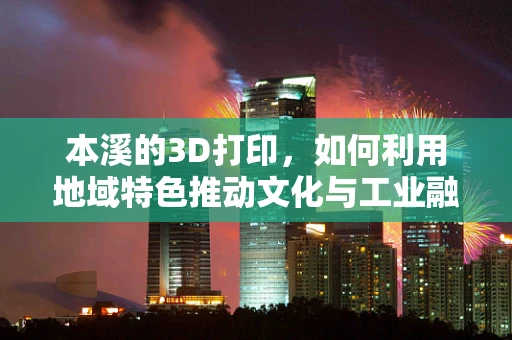 本溪的3D打印，如何利用地域特色推动文化与工业融合创新？