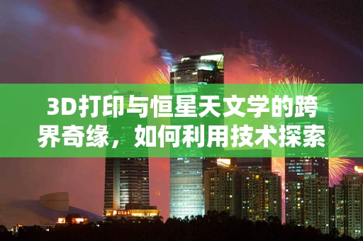 3D打印与恒星天文学的跨界奇缘，如何利用技术探索宇宙奥秘？