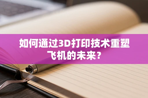 如何通过3D打印技术重塑飞机的未来？