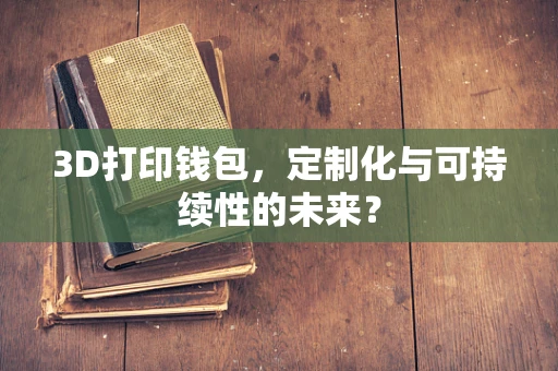 3D打印钱包，定制化与可持续性的未来？