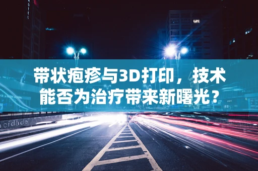 带状疱疹与3D打印，技术能否为治疗带来新曙光？