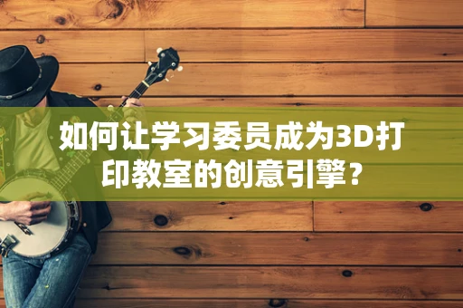 如何让学习委员成为3D打印教室的创意引擎？