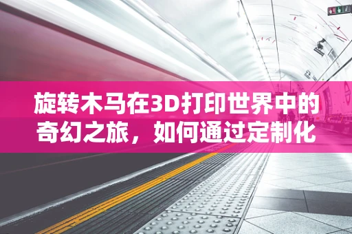 旋转木马在3D打印世界中的奇幻之旅，如何通过定制化设计实现梦幻场景？