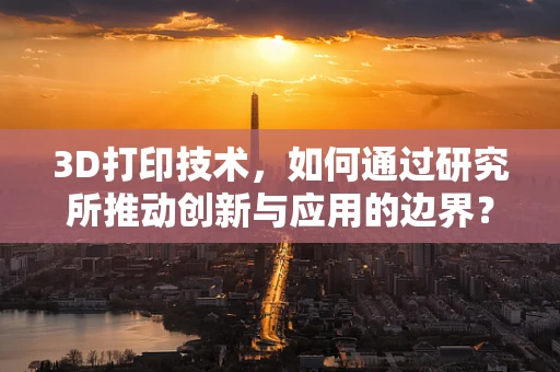 3D打印技术，如何通过研究所推动创新与应用的边界？