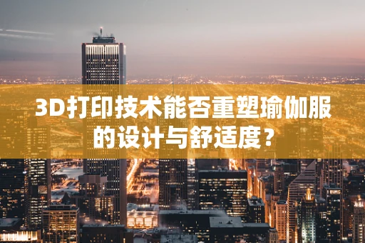 3D打印技术能否重塑瑜伽服的设计与舒适度？