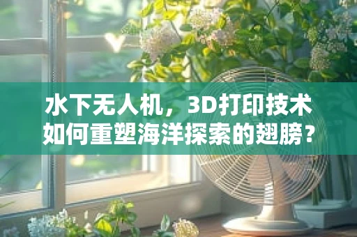 水下无人机，3D打印技术如何重塑海洋探索的翅膀？