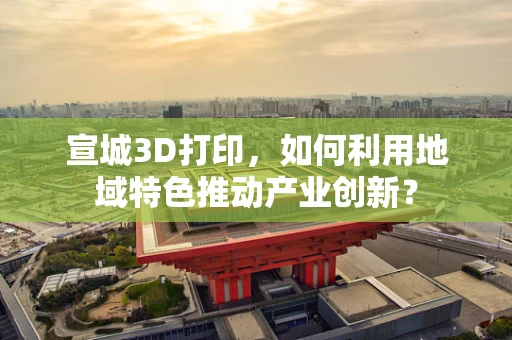 宣城3D打印，如何利用地域特色推动产业创新？