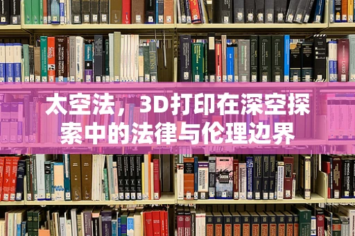 太空法，3D打印在深空探索中的法律与伦理边界