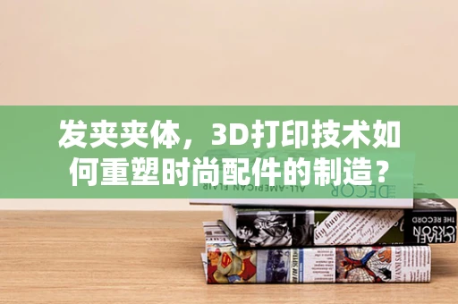发夹夹体，3D打印技术如何重塑时尚配件的制造？