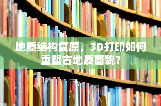 地质结构复原，3D打印如何重塑古地质面貌？