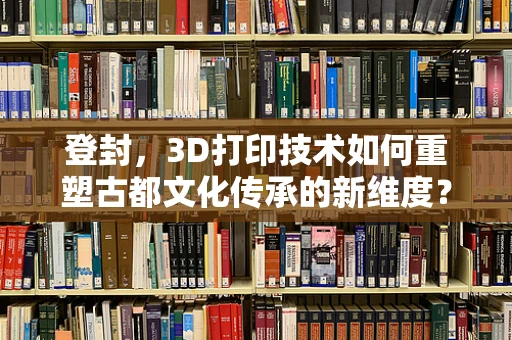 登封，3D打印技术如何重塑古都文化传承的新维度？