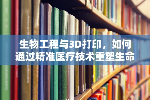 生物工程与3D打印，如何通过精准医疗技术重塑生命？
