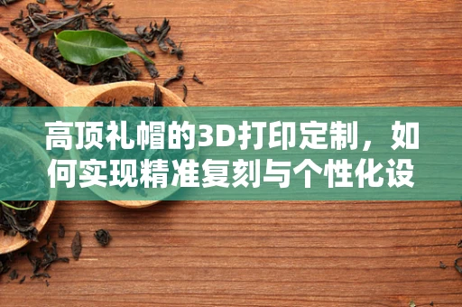 高顶礼帽的3D打印定制，如何实现精准复刻与个性化设计？