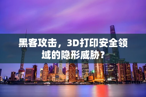 黑客攻击，3D打印安全领域的隐形威胁？