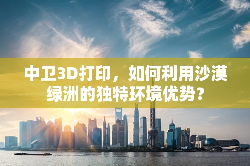中卫3D打印，如何利用沙漠绿洲的独特环境优势？