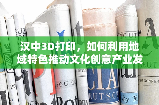 汉中3D打印，如何利用地域特色推动文化创意产业发展？