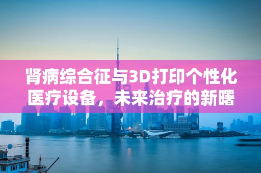 肾病综合征与3D打印个性化医疗设备，未来治疗的新曙光？