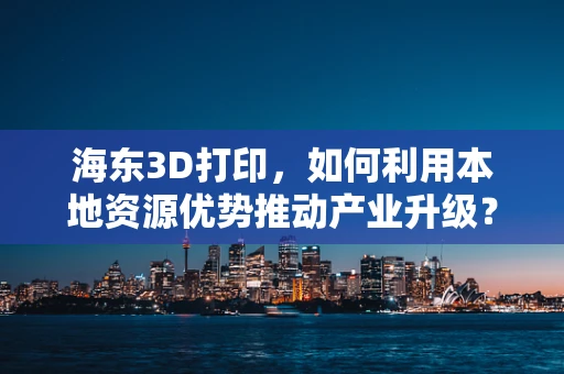 海东3D打印，如何利用本地资源优势推动产业升级？