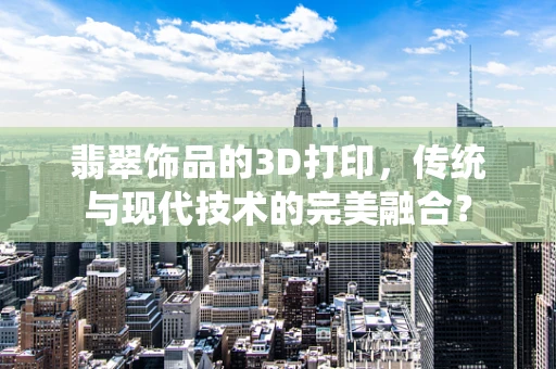 翡翠饰品的3D打印，传统与现代技术的完美融合？
