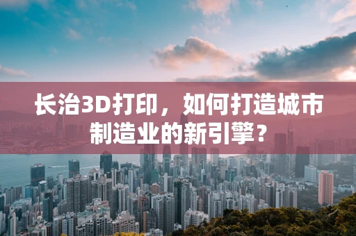 长治3D打印，如何打造城市制造业的新引擎？