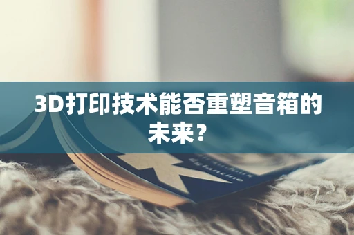 3D打印技术能否重塑音箱的未来？