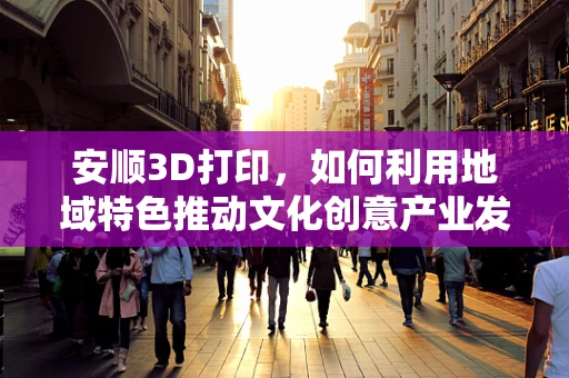 安顺3D打印，如何利用地域特色推动文化创意产业发展？