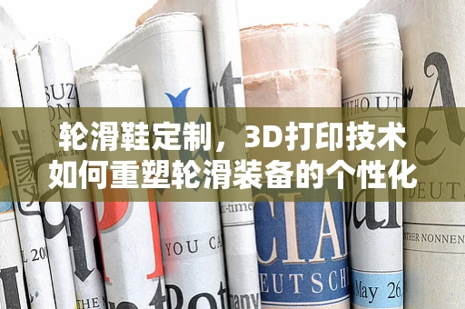 轮滑鞋定制，3D打印技术如何重塑轮滑装备的个性化与舒适性？
