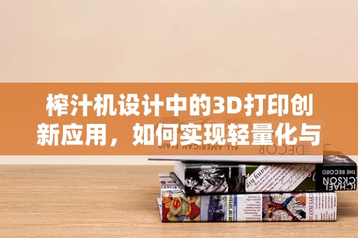 榨汁机设计中的3D打印创新应用，如何实现轻量化与高强度并存？