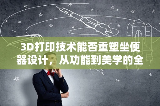 3D打印技术能否重塑坐便器设计，从功能到美学的全面革新？
