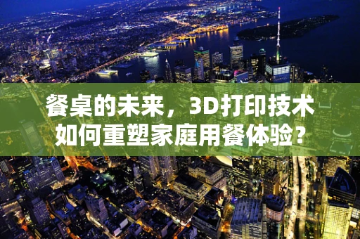 餐桌的未来，3D打印技术如何重塑家庭用餐体验？