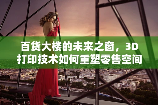 百货大楼的未来之窗，3D打印技术如何重塑零售空间？