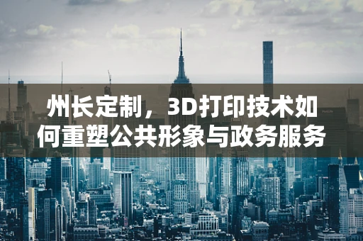 州长定制，3D打印技术如何重塑公共形象与政务服务？