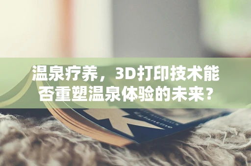 温泉疗养，3D打印技术能否重塑温泉体验的未来？