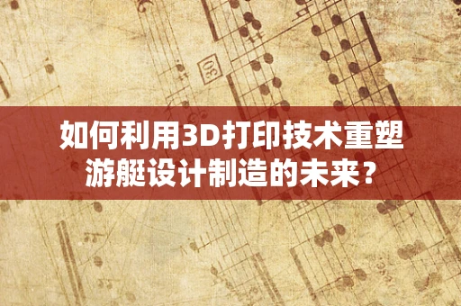 如何利用3D打印技术重塑游艇设计制造的未来？
