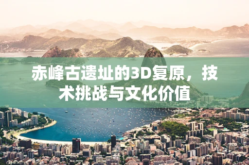 赤峰古遗址的3D复原，技术挑战与文化价值