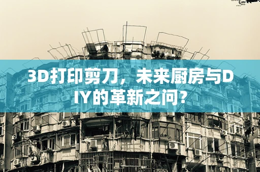 3D打印剪刀，未来厨房与DIY的革新之问？