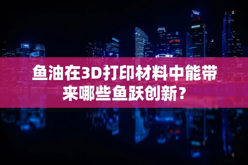 鱼油在3D打印材料中能带来哪些鱼跃创新？