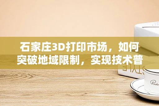 石家庄3D打印市场，如何突破地域限制，实现技术普及与产业升级？