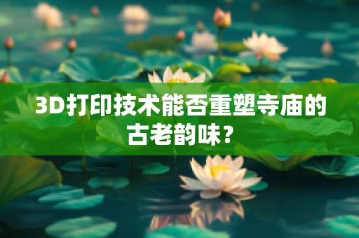 3D打印技术能否重塑寺庙的古老韵味？