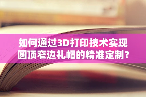 如何通过3D打印技术实现圆顶窄边礼帽的精准定制？