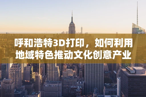 呼和浩特3D打印，如何利用地域特色推动文化创意产业发展？