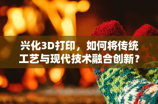 兴化3D打印，如何将传统工艺与现代技术融合创新？