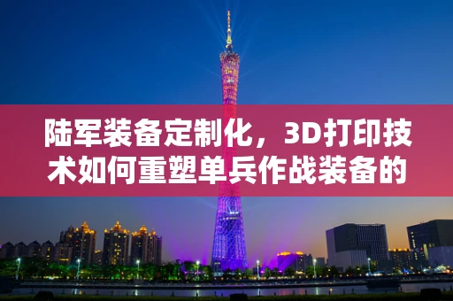 陆军装备定制化，3D打印技术如何重塑单兵作战装备的未来？