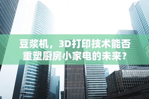 豆浆机，3D打印技术能否重塑厨房小家电的未来？